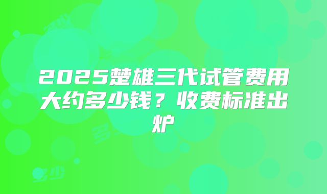 2025楚雄三代试管费用大约多少钱？收费标准出炉
