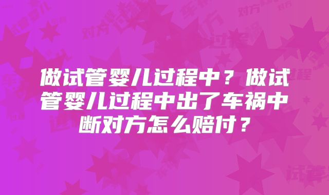 做试管婴儿过程中？做试管婴儿过程中出了车祸中断对方怎么赔付？