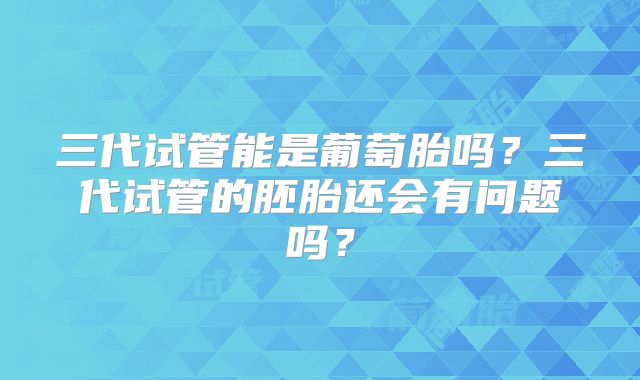 三代试管能是葡萄胎吗?三代试管的胚胎还会有问题吗?