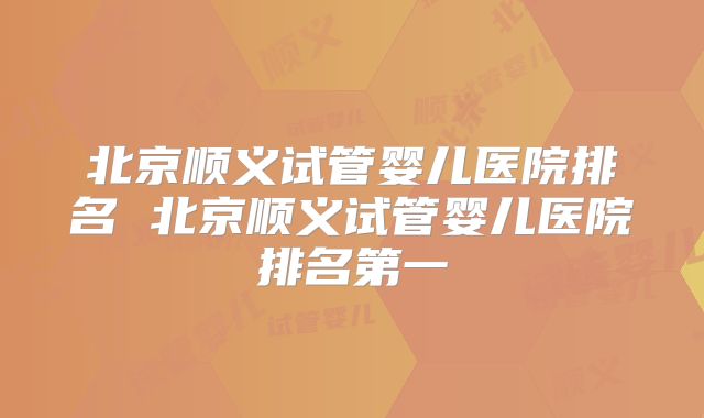 北京顺义试管婴儿医院排名 北京顺义试管婴儿医院排名第一