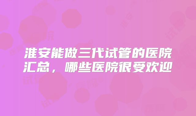 淮安能做三代试管的医院汇总，哪些医院很受欢迎