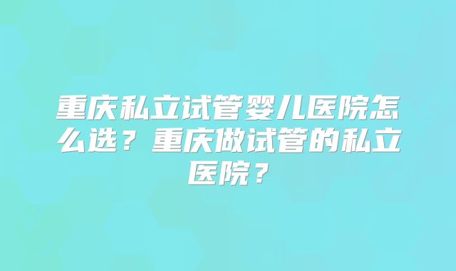 重庆私立试管婴儿医院怎么选？重庆做试管的私立医院？