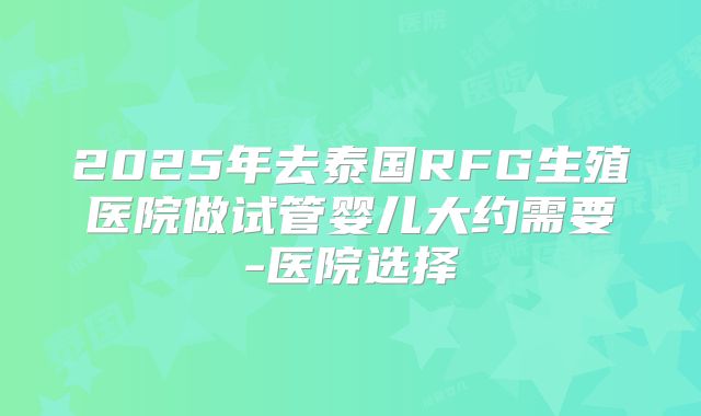 2025年去泰国RFG生殖医院做试管婴儿大约需要-医院选择