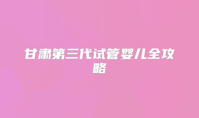 甘肃第三代试管婴儿全攻略