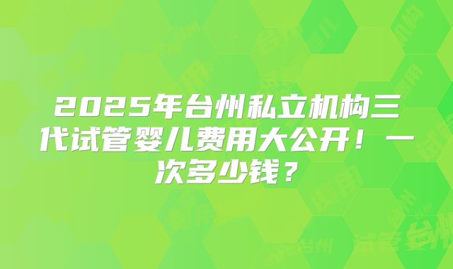 2025年台州私立机构三代试管婴儿费用大公开！一次多少钱？