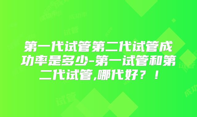 第一代试管第二代试管成功率是多少-第一试管和第二代试管,哪代好？！
