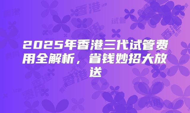 2025年香港三代试管费用全解析，省钱妙招大放送