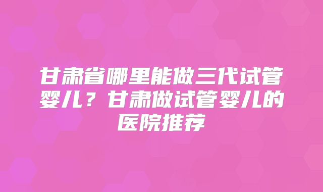 甘肃省哪里能做三代试管婴儿？甘肃做试管婴儿的医院推荐