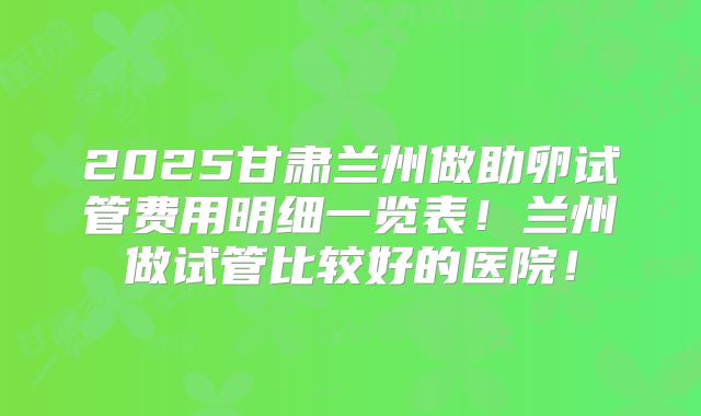 2025甘肃兰州做助卵试管费用明细一览表！兰州做试管比较好的医院！
