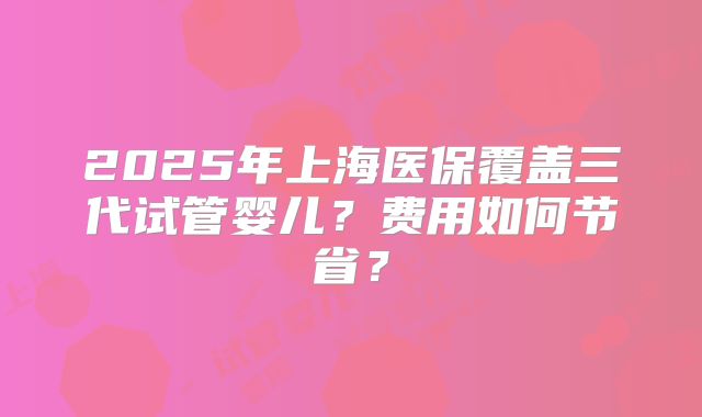 2025年上海医保覆盖三代试管婴儿？费用如何节省？