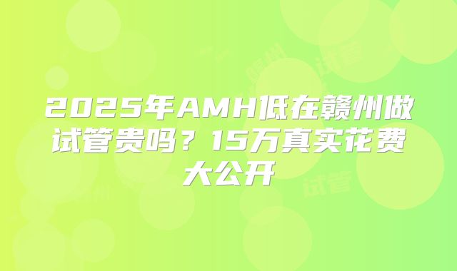 2025年AMH低在赣州做试管贵吗？15万真实花费大公开