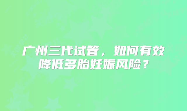 广州三代试管,如何有效降低多胎妊娠风险?