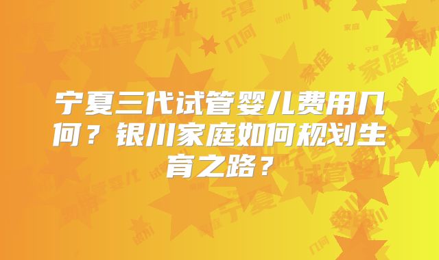 宁夏三代试管婴儿费用几何？银川家庭如何规划生育之路？