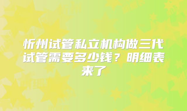 忻州试管私立机构做三代试管需要多少钱？明细表来了