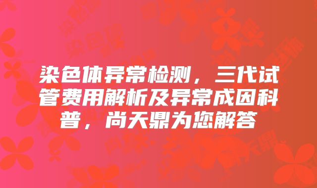 染色体异常检测，三代试管费用解析及异常成因科普，尚天鼎为您解答