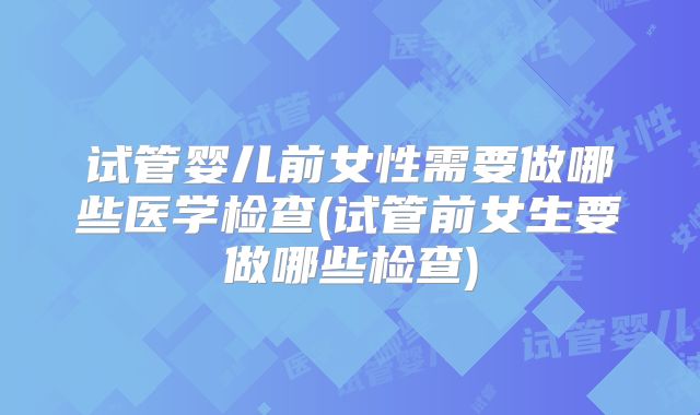 试管婴儿前女性需要做哪些医学检查(试管前女生要做哪些检查)