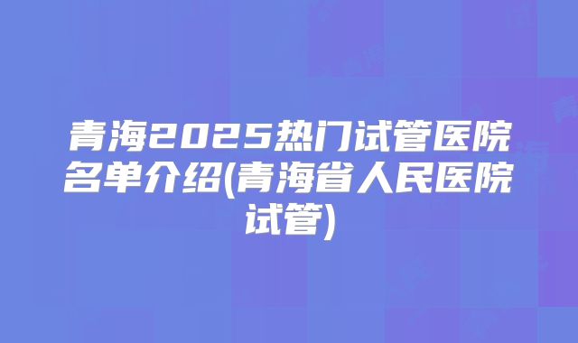 青海2025热门试管医院名单介绍(青海省人民医院试管)