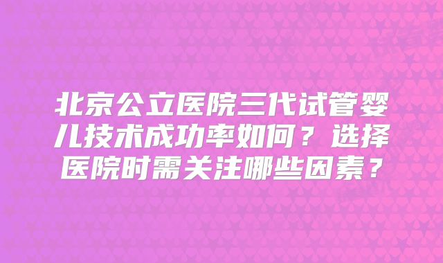 北京公立医院三代试管婴儿技术成功率如何？选择医院时需关注哪些因素？