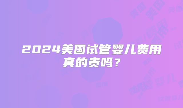 2024美国试管婴儿费用真的贵吗？