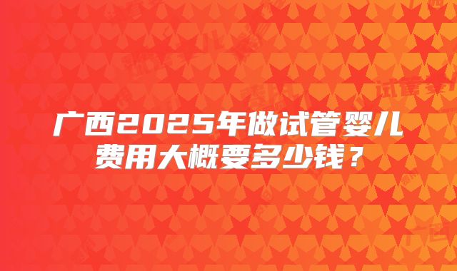 广西2025年做试管婴儿费用大概要多少钱？
