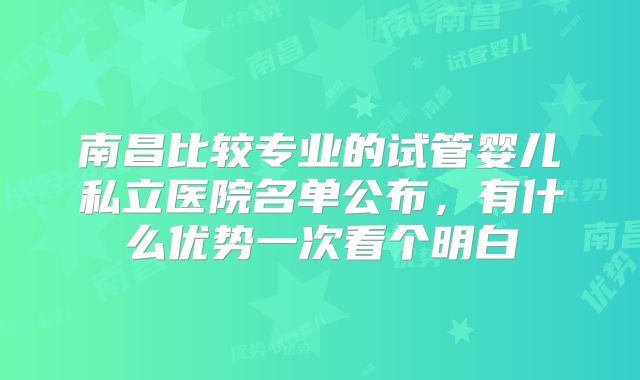 南昌比较专业的试管婴儿私立医院名单公布，有什么优势一次看个明白