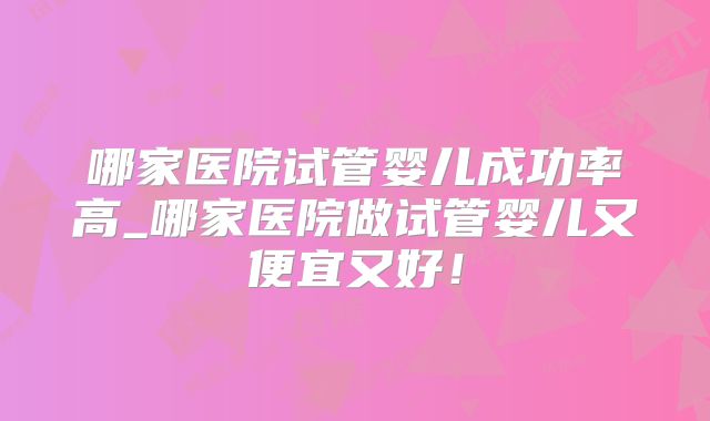 哪家医院试管婴儿成功率高_哪家医院做试管婴儿又便宜又好！