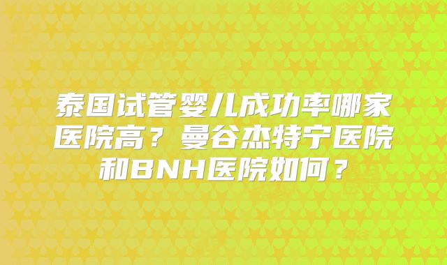 泰国试管婴儿成功率哪家医院高?曼谷杰特宁医院和BNH医院如何?