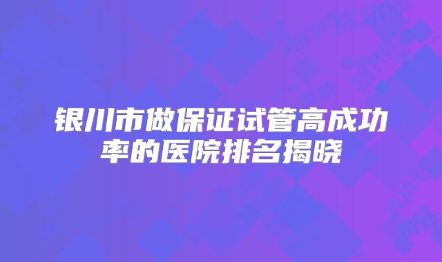银川市做保证试管高成功率的医院排名揭晓