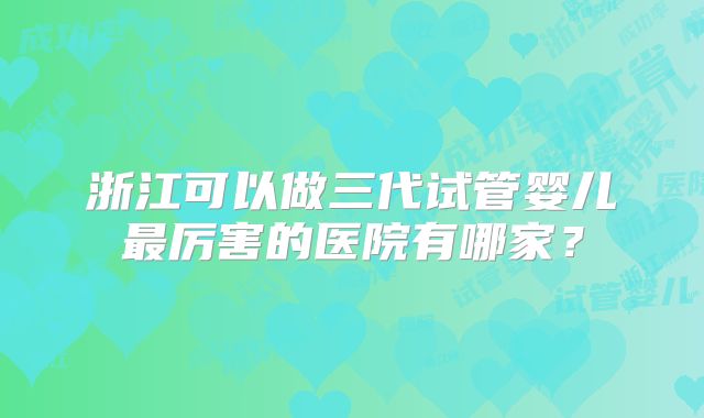 浙江可以做三代试管婴儿最厉害的医院有哪家？