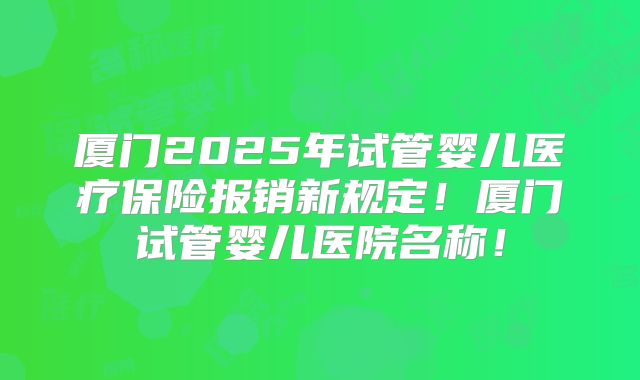 厦门2025年试管婴儿医疗保险报销新规定！厦门试管婴儿医院名称！
