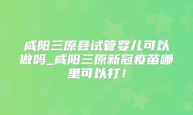 咸阳三原县试管婴儿可以做吗_咸阳三原新冠疫苗哪里可以打！