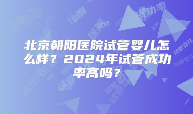 北京朝阳医院试管婴儿怎么样？2024年试管成功率高吗？
