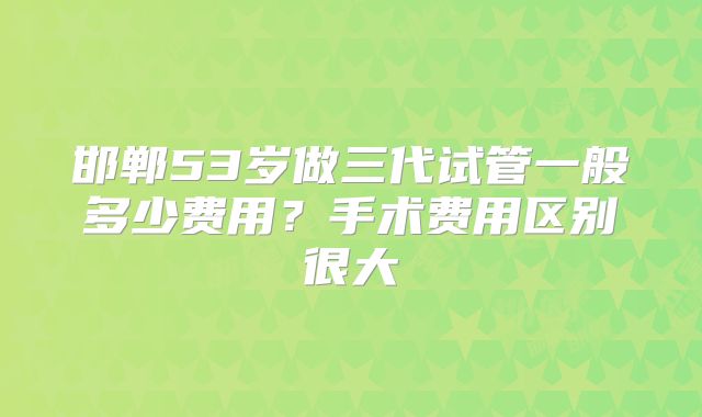 邯郸53岁做三代试管一般多少费用？手术费用区别很大