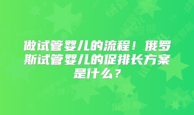做试管婴儿的流程！俄罗斯试管婴儿的促排长方案是什么？