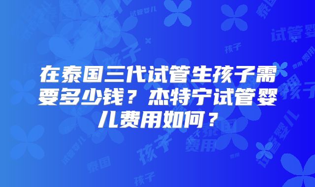 在泰国三代试管生孩子需要多少钱？杰特宁试管婴儿费用如何？