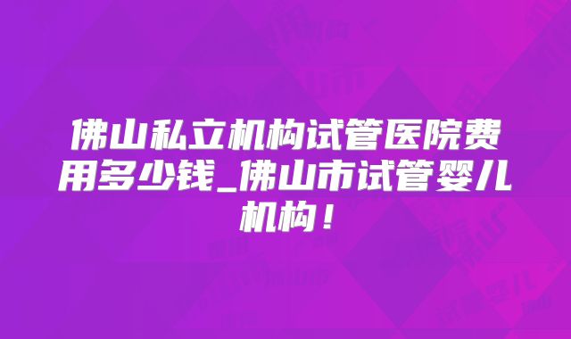 佛山私立机构试管医院费用多少钱_佛山市试管婴儿机构！