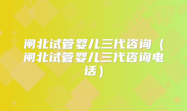 闸北试管婴儿三代咨询（闸北试管婴儿三代咨询电话）
