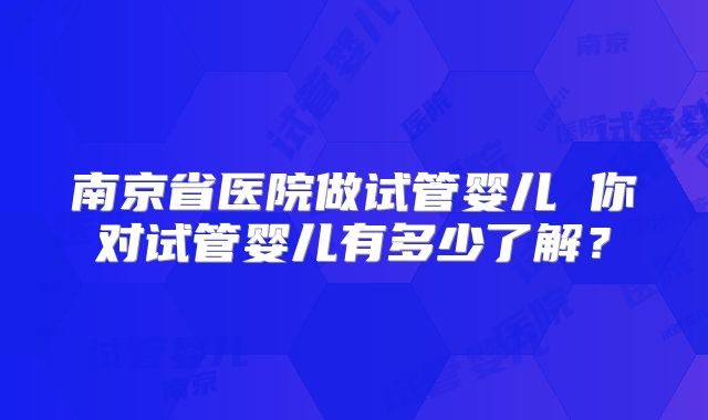 南京省医院做试管婴儿 你对试管婴儿有多少了解？