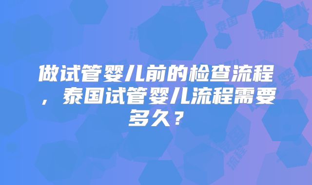 做试管婴儿前的检查流程，泰国试管婴儿流程需要多久？