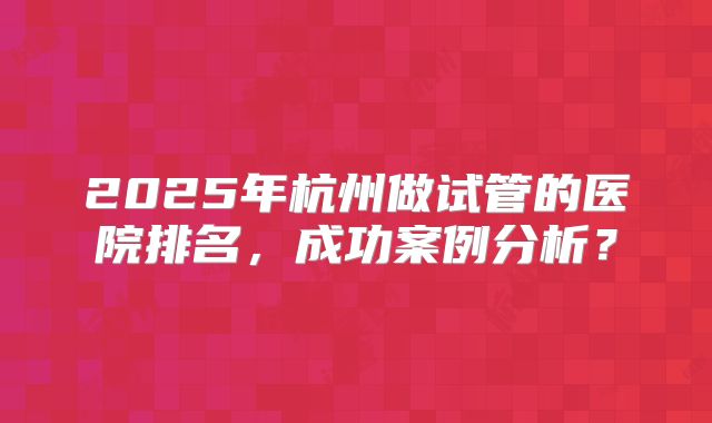 2025年杭州做试管的医院排名，成功案例分析？
