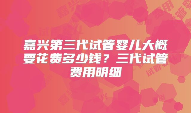嘉兴第三代试管婴儿大概要花费多少钱？三代试管费用明细
