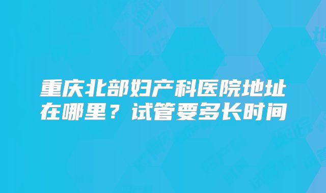 重庆北部妇产科医院地址在哪里？试管要多长时间