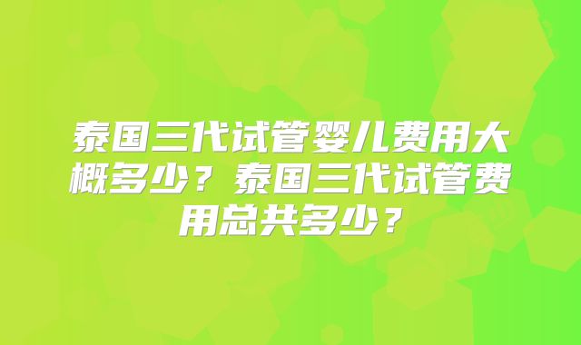 泰国三代试管婴儿费用大概多少？泰国三代试管费用总共多少？