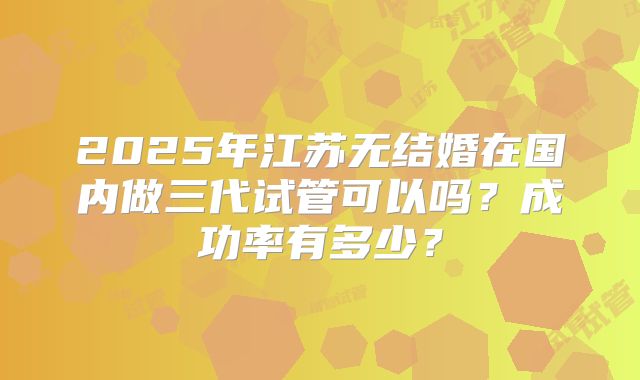 2025年江苏无结婚在国内做三代试管可以吗？成功率有多少？