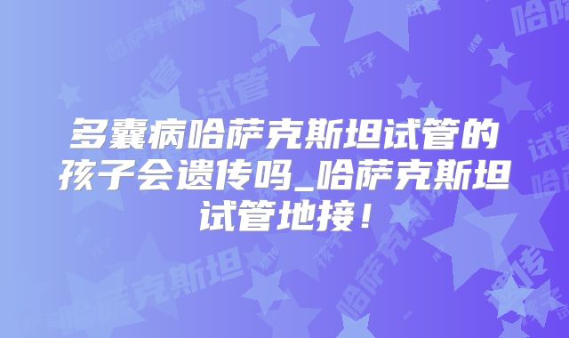 多囊病哈萨克斯坦试管的孩子会遗传吗_哈萨克斯坦试管地接!