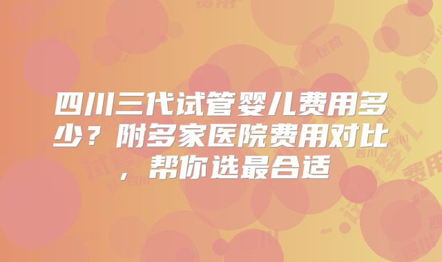 四川三代试管婴儿费用多少？附多家医院费用对比，帮你选最合适