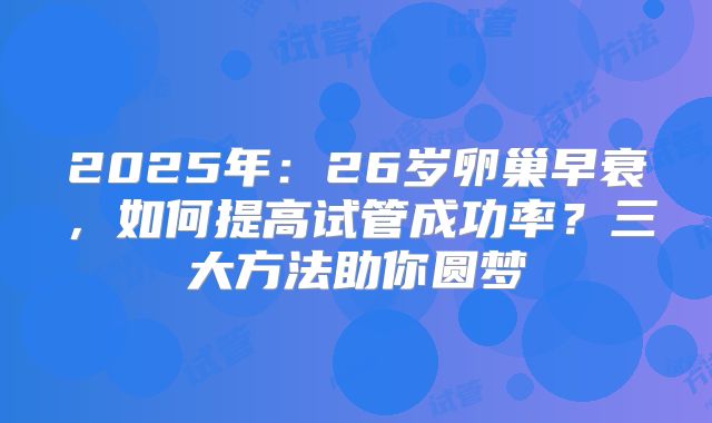 2025年：26岁卵巢早衰，如何提高试管成功率？三大方法助你圆梦