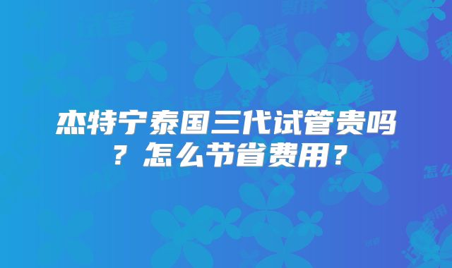 杰特宁泰国三代试管贵吗？怎么节省费用？