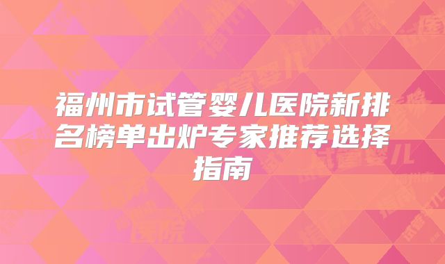 福州市试管婴儿医院新排名榜单出炉专家推荐选择指南