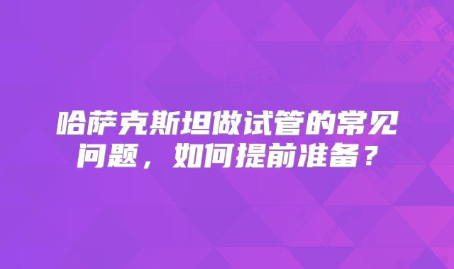 哈萨克斯坦做试管的常见问题，如何提前准备？